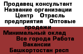 Продавец-консультант › Название организации ­ Центр › Отрасль предприятия ­ Оптовые продажи › Минимальный оклад ­ 20 000 - Все города Работа » Вакансии   . Башкортостан респ.,Баймакский р-н